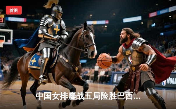 中国女排鏖战五局险胜巴西，张常宁王者归来砍28分