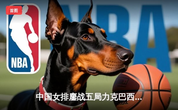 中国女排鏖战五局力克巴西，袁心玥关键拦网锁定胜局