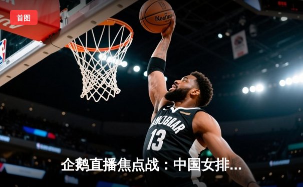 企鹅直播焦点战：中国女排3-2逆转巴西，李盈莹狂砍38分主宰决胜局