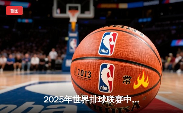 2025年世界排球联赛中国队3-2险胜巴西，朱婷狂砍28分率队逆转