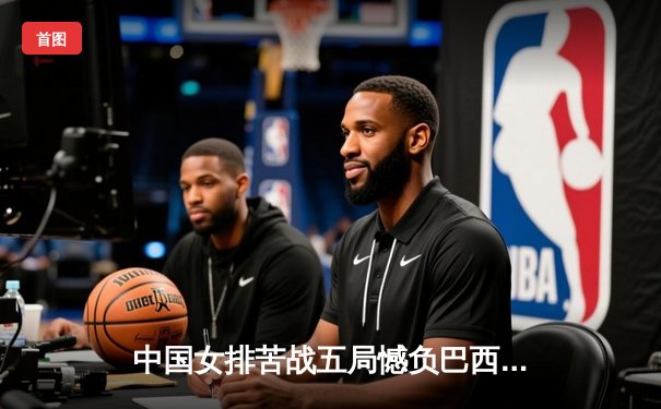 中国女排苦战五局憾负巴西，张常宁伤愈复出砍28分难救主