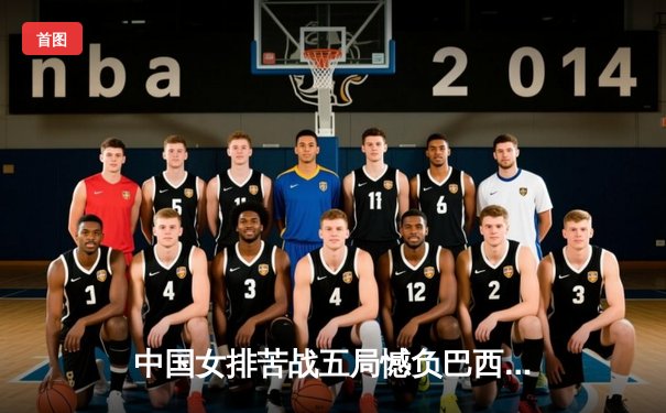 中国女排苦战五局憾负巴西，张常宁复出砍18分难救主