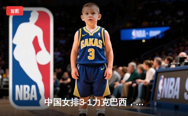 中国女排3-1力克巴西，张常宁伤愈复出砍18分闪耀世联赛