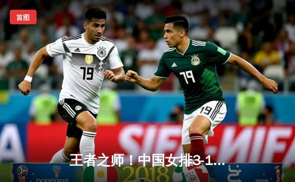 王者之师！中国女排3-1力克巴西，朱婷独揽28分闪耀世界联赛总决赛